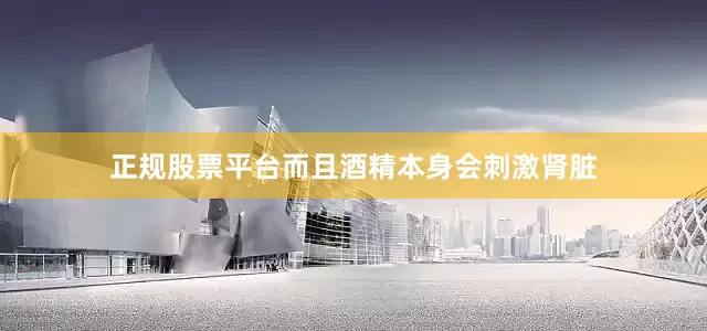 正规股票平台而且酒精本身会刺激肾脏