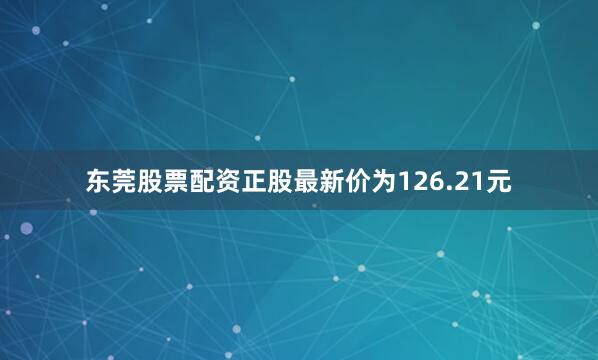 东莞股票配资正股最新价为126.21元