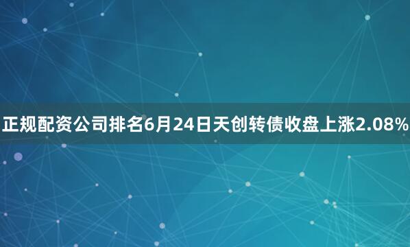 正规配资公司排名6月24日天创转债收盘上涨2.08%