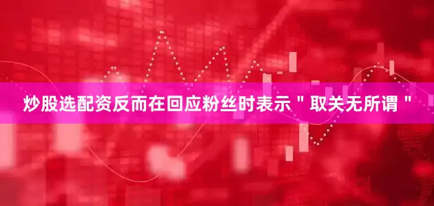 炒股选配资反而在回应粉丝时表示＂取关无所谓＂