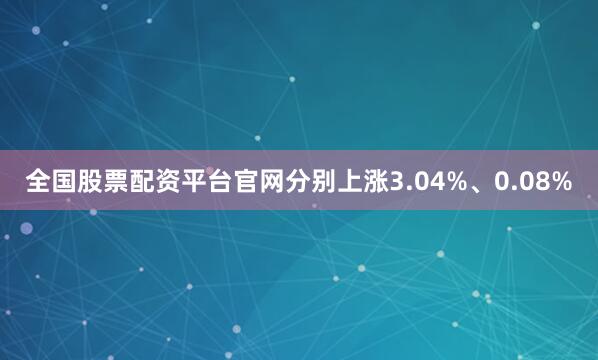 全国股票配资平台官网分别上涨3.04%、0.08%