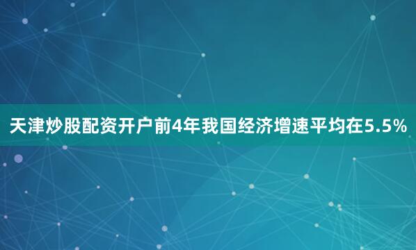 天津炒股配资开户前4年我国经济增速平均在5.5%