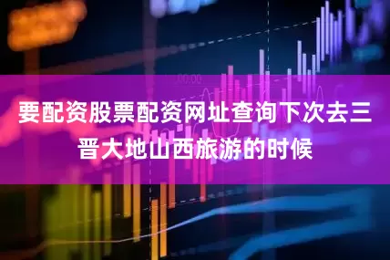 要配资股票配资网址查询下次去三晋大地山西旅游的时候
