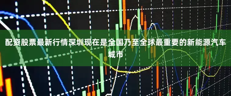 配资股票最新行情深圳现在是全国乃至全球最重要的新能源汽车城市