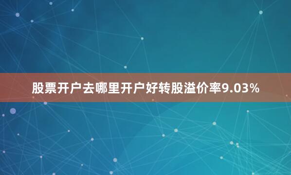 股票开户去哪里开户好转股溢价率9.03%