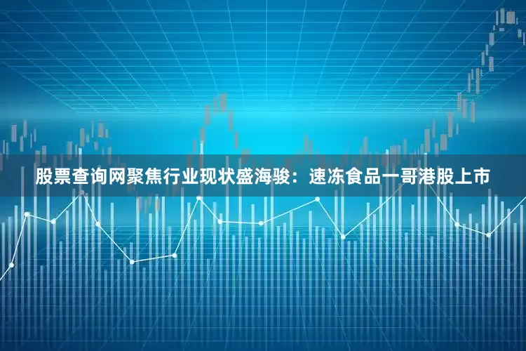 股票查询网聚焦行业现状盛海骏:速冻食品一哥港股上市