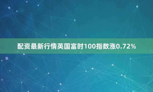 配资最新行情英国富时100指数涨0.72%