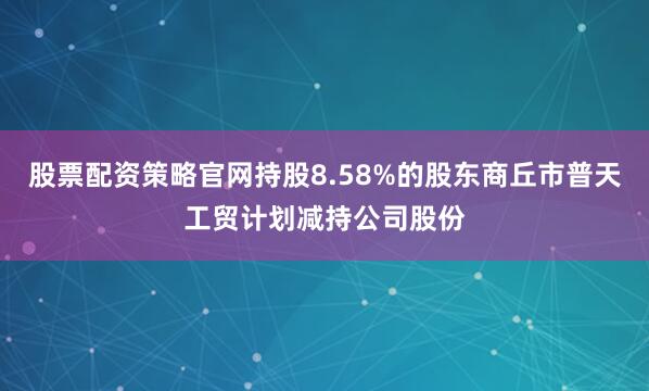 股票配资策略官网持股8.58%的股东商丘市普天工贸计划减持公司股份