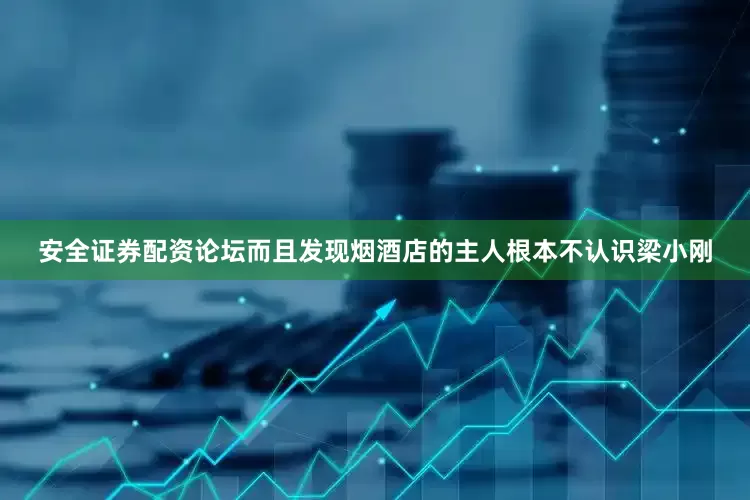 安全证券配资论坛而且发现烟酒店的主人根本不认识梁小刚
