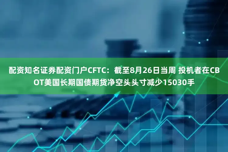 配资知名证券配资门户CFTC：截至8月26日当周 投机者在CBOT美国长期国债期货净空头头寸减少15030手