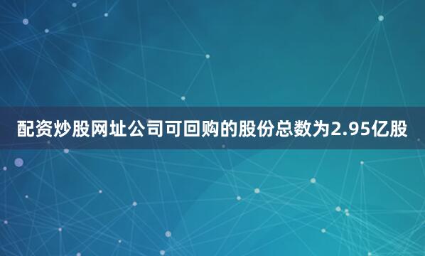 配资炒股网址公司可回购的股份总数为2.95亿股